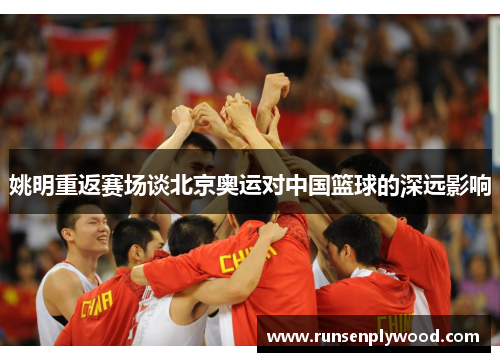 姚明重返赛场谈北京奥运对中国篮球的深远影响